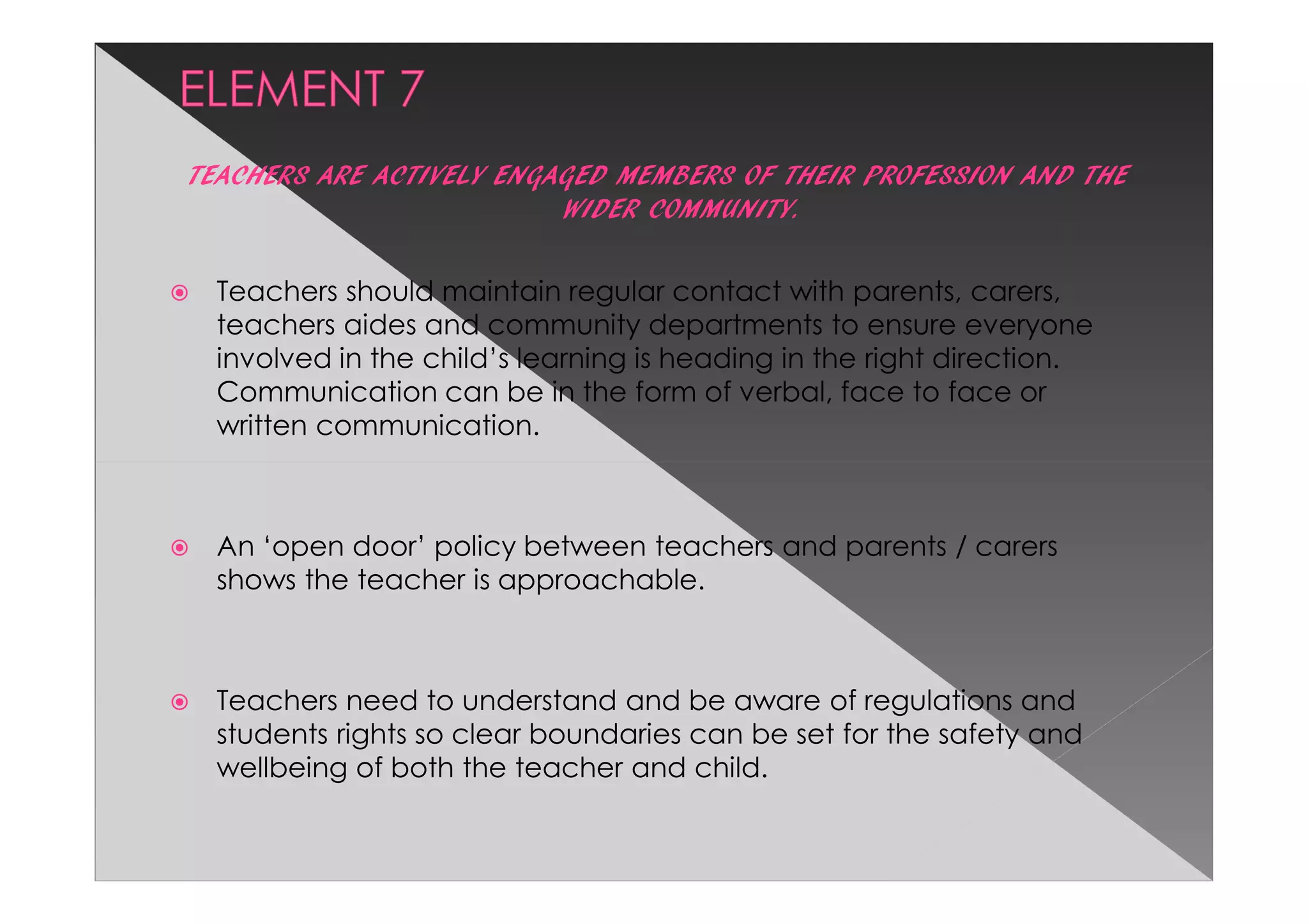 TEACHERS ARE ACTIVELY ENGAGED MEMBERS OF THEIR PROFESSION AND THE
                          WIDER COMMUNITY.

  Teachers should maintain regular contact with parents, carers,
  teachers aides and community departments to ensure everyone
  involved in the child’s learning is heading in the right direction.
  Communication can be in the form of verbal, face to face or
  written communication.



  An ‘open door’ policy between teachers and parents / carers
  shows the teacher is approachable.



  Teachers need to understand and be aware of regulations and
  students rights so clear boundaries can be set for the safety and
  wellbeing of both the teacher and child.
 