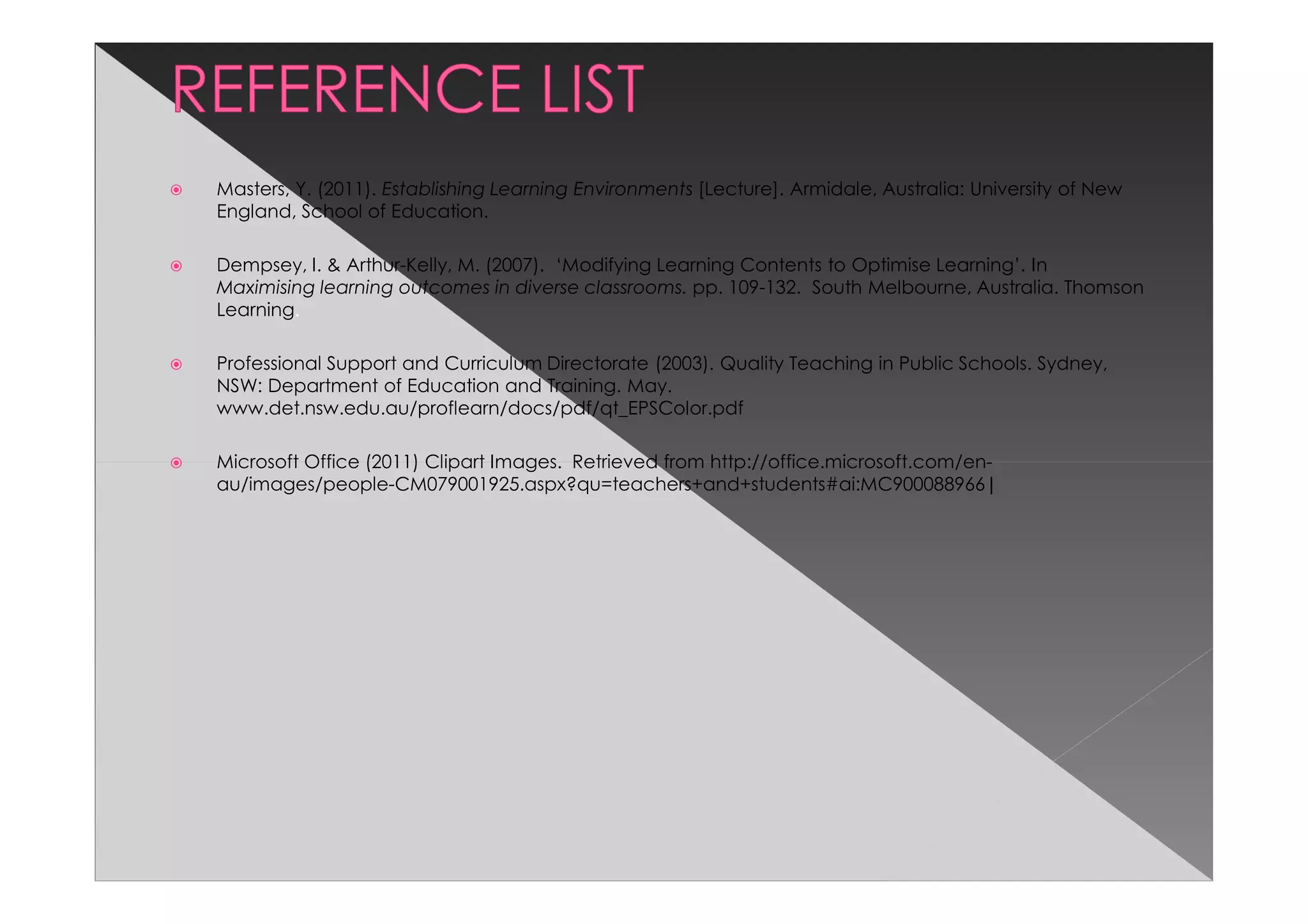 Masters, Y. (2011). Establishing Learning Environments [Lecture]. Armidale, Australia: University of New
England, School of Education.

Dempsey, I. & Arthur-Kelly, M. (2007). ‘Modifying Learning Contents to Optimise Learning’. In
Maximising learning outcomes in diverse classrooms. pp. 109-132. South Melbourne, Australia. Thomson
Learning.

Professional Support and Curriculum Directorate (2003). Quality Teaching in Public Schools. Sydney,
NSW: Department of Education and Training. May.
www.det.nsw.edu.au/proflearn/docs/pdf/qt_EPSColor.pdf

Microsoft Office (2011) Clipart Images. Retrieved from http://office.microsoft.com/en-
au/images/people-CM079001925.aspx?qu=teachers+and+students#ai:MC900088966|
 