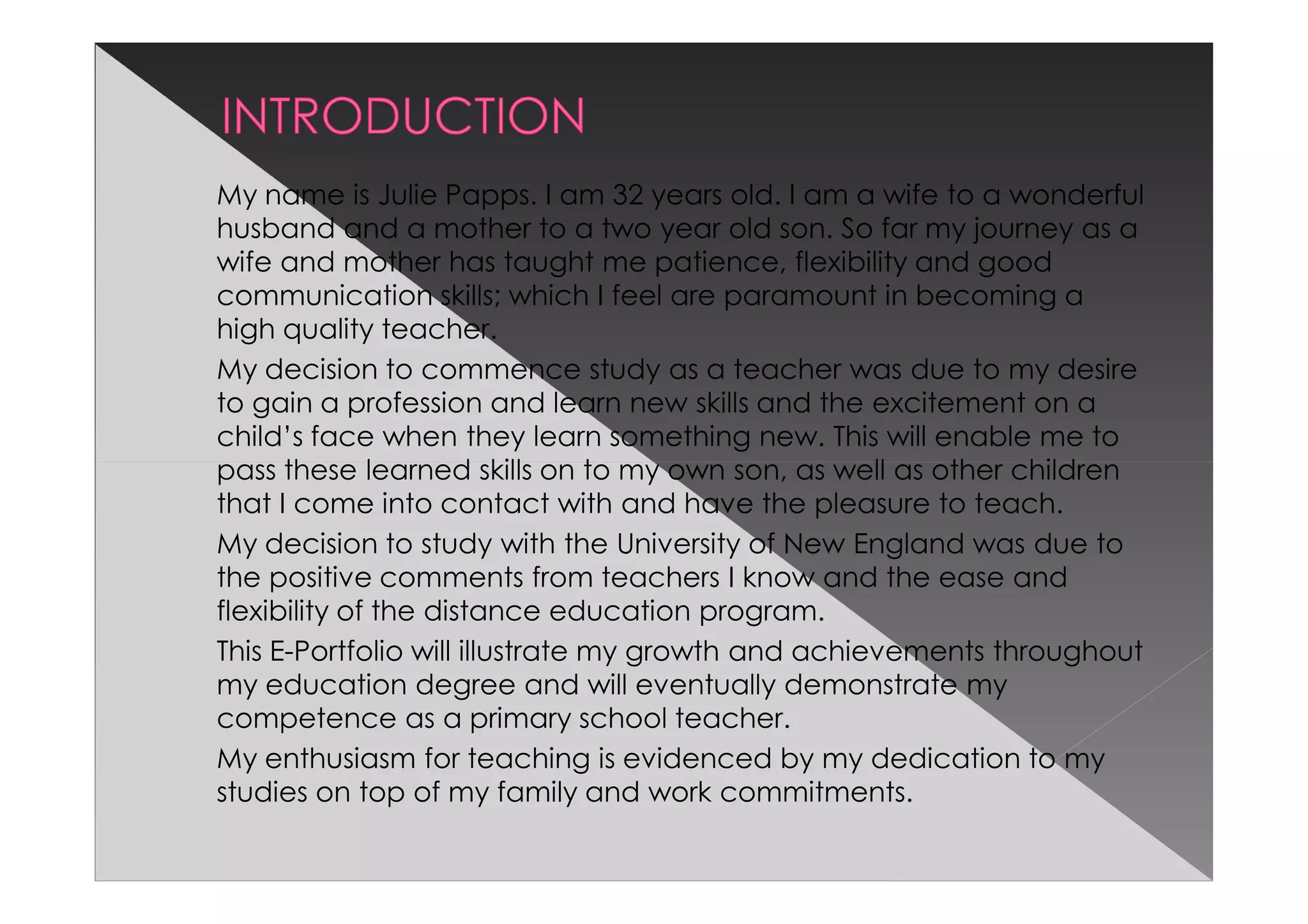 My name is Julie Papps. I am 32 years old. I am a wife to a wonderful
husband and a mother to a two year old son. So far my journey as a
wife and mother has taught me patience, flexibility and good
communication skills; which I feel are paramount in becoming a
high quality teacher.
My decision to commence study as a teacher was due to my desire
to gain a profession and learn new skills and the excitement on a
child’s face when they learn something new. This will enable me to
pass these learned skills on to my own son, as well as other children
that I come into contact with and have the pleasure to teach.
My decision to study with the University of New England was due to
the positive comments from teachers I know and the ease and
flexibility of the distance education program.
This E-Portfolio will illustrate my growth and achievements throughout
my education degree and will eventually demonstrate my
competence as a primary school teacher.
My enthusiasm for teaching is evidenced by my dedication to my
studies on top of my family and work commitments.
 