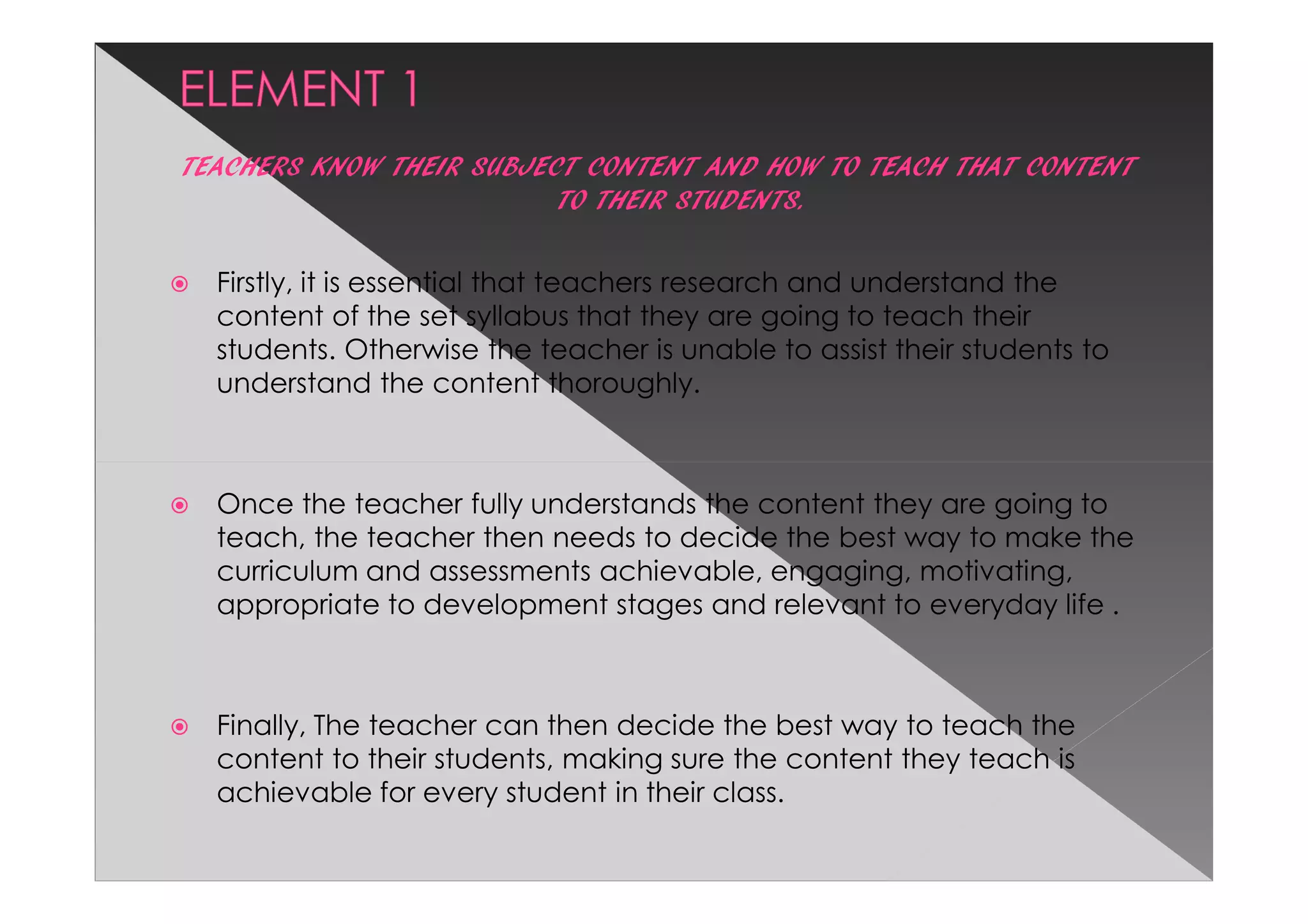 TEACHERS KNOW THEIR SUBJECT CONTENT AND HOW TO TEACH THAT CONTENT
                          TO THEIR STUDENTS.

  Firstly, it is essential that teachers research and understand the
  content of the set syllabus that they are going to teach their
  students. Otherwise the teacher is unable to assist their students to
  understand the content thoroughly.



  Once the teacher fully understands the content they are going to
  teach, the teacher then needs to decide the best way to make the
  curriculum and assessments achievable, engaging, motivating,
  appropriate to development stages and relevant to everyday life .



  Finally, The teacher can then decide the best way to teach the
  content to their students, making sure the content they teach is
  achievable for every student in their class.
 