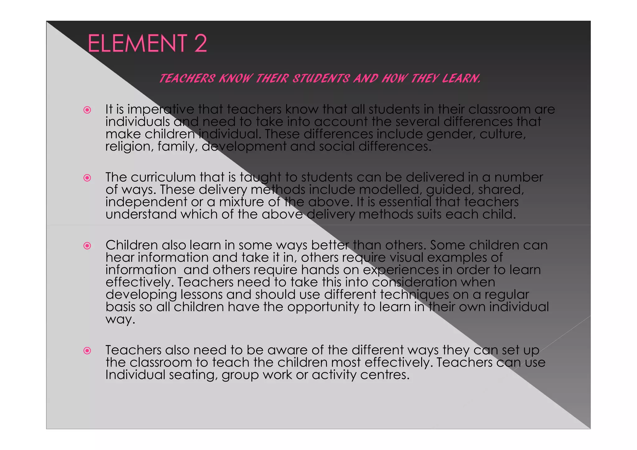 TEACHERS KNOW THEIR STUDENTS AND HOW THEY LEARN.

It is imperative that teachers know that all students in their classroom are
individuals and need to take into account the several differences that
make children individual. These differences include gender, culture,
religion, family, development and social differences.

The curriculum that is taught to students can be delivered in a number
of ways. These delivery methods include modelled, guided, shared,
independent or a mixture of the above. It is essential that teachers
understand which of the above delivery methods suits each child.

Children also learn in some ways better than others. Some children can
hear information and take it in, others require visual examples of
information and others require hands on experiences in order to learn
effectively. Teachers need to take this into consideration when
developing lessons and should use different techniques on a regular
basis so all children have the opportunity to learn in their own individual
way.

Teachers also need to be aware of the different ways they can set up
the classroom to teach the children most effectively. Teachers can use
Individual seating, group work or activity centres.
 