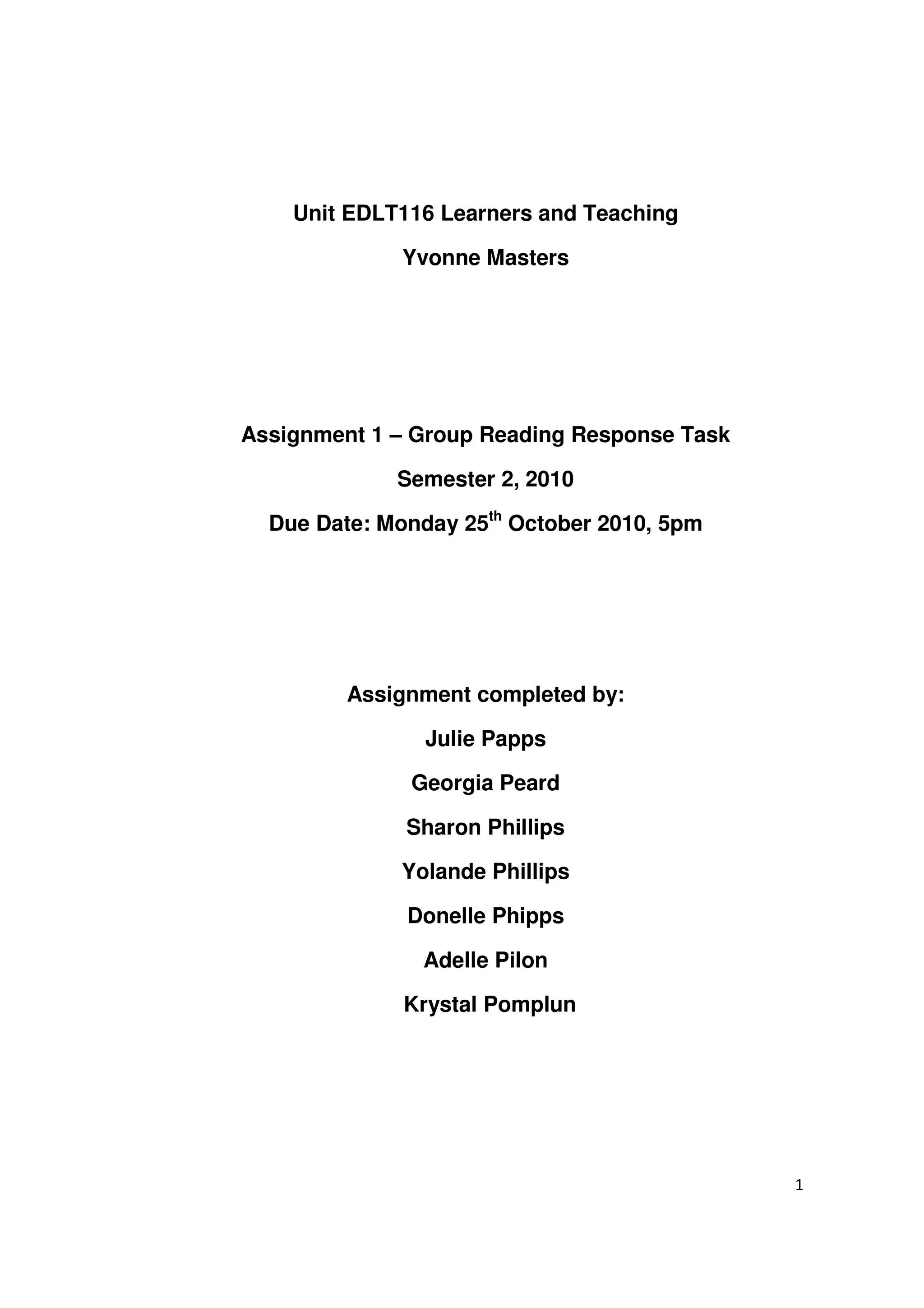 Unit EDLT116 Learners and Teaching

             Yvonne Masters




Assignment 1 – Group Reading Response Task

             Semester 2, 2010

  Due Date: Monday 25th October 2010, 5pm




         Assignment completed by:

                Julie Papps

              Georgia Peard

              Sharon Phillips

             Yolande Phillips

              Donelle Phipps

               Adelle Pilon

              Krystal Pomplun




                                             1
 