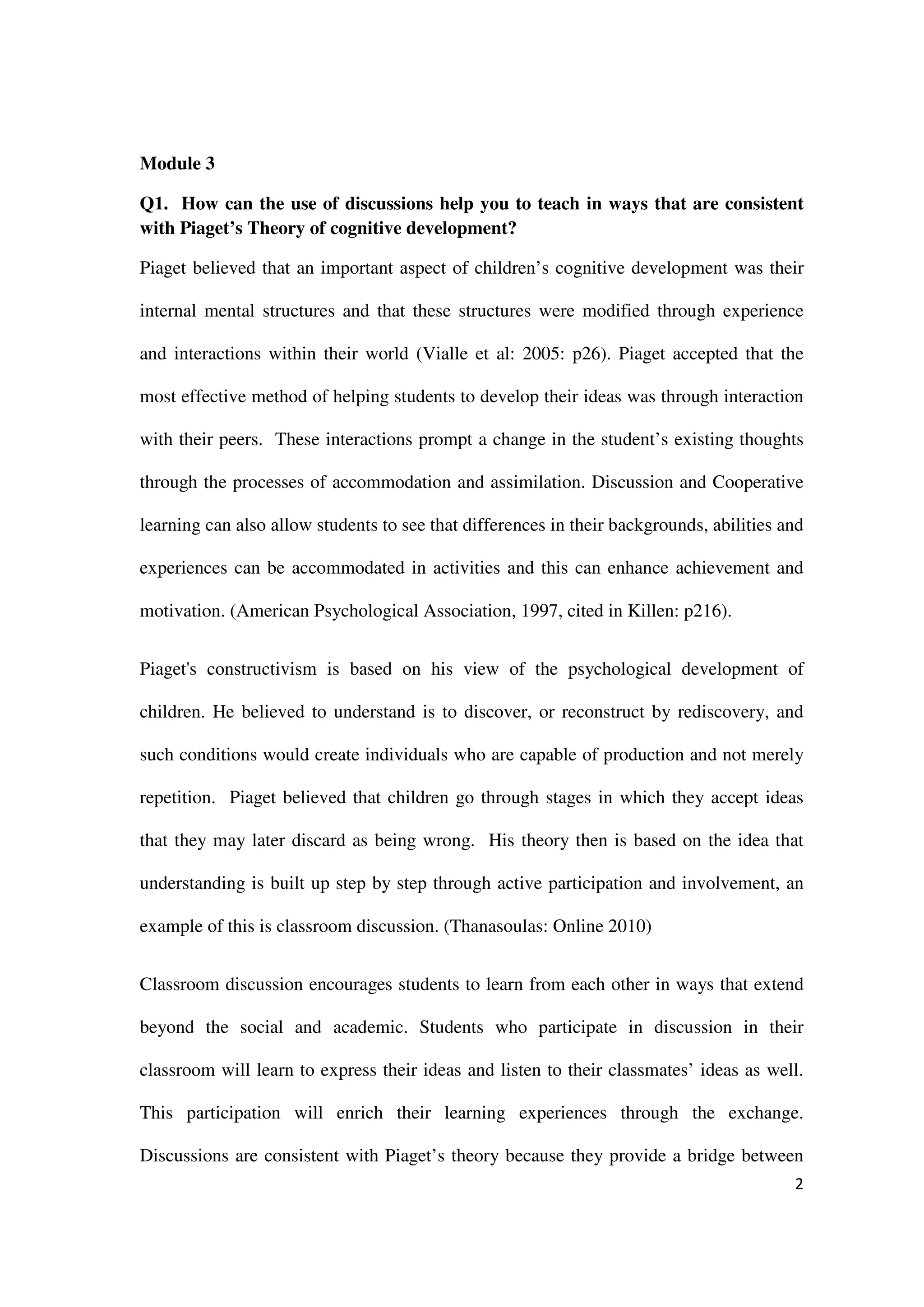 Module 3

Q1. How can the use of discussions help you to teach in ways that are consistent
with Piaget’s Theory of cognitive development?

Piaget believed that an important aspect of children’s cognitive development was their

internal mental structures and that these structures were modified through experience

and interactions within their world (Vialle et al: 2005: p26). Piaget accepted that the

most effective method of helping students to develop their ideas was through interaction

with their peers. These interactions prompt a change in the student’s existing thoughts

through the processes of accommodation and assimilation. Discussion and Cooperative

learning can also allow students to see that differences in their backgrounds, abilities and

experiences can be accommodated in activities and this can enhance achievement and

motivation. (American Psychological Association, 1997, cited in Killen: p216).


Piaget's constructivism is based on his view of the psychological development of

children. He believed to understand is to discover, or reconstruct by rediscovery, and

such conditions would create individuals who are capable of production and not merely

repetition. Piaget believed that children go through stages in which they accept ideas

that they may later discard as being wrong. His theory then is based on the idea that

understanding is built up step by step through active participation and involvement, an

example of this is classroom discussion. (Thanasoulas: Online 2010)


Classroom discussion encourages students to learn from each other in ways that extend

beyond the social and academic. Students who participate in discussion in their

classroom will learn to express their ideas and listen to their classmates’ ideas as well.

This participation will enrich their learning experiences through the exchange.

Discussions are consistent with Piaget’s theory because they provide a bridge between
                                                                                          2
 
