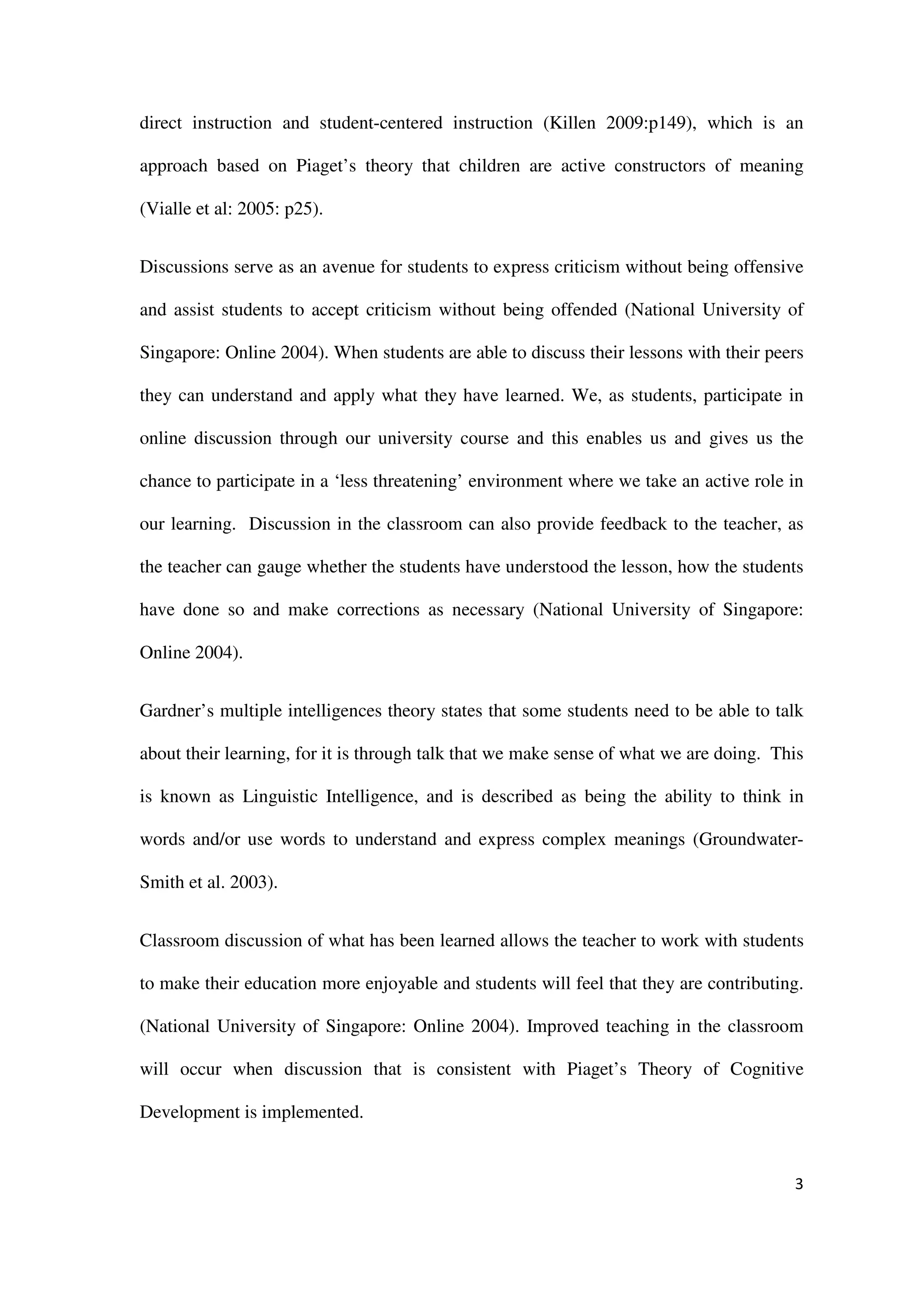 direct instruction and student-centered instruction (Killen 2009:p149), which is an

approach based on Piaget’s theory that children are active constructors of meaning

(Vialle et al: 2005: p25).


Discussions serve as an avenue for students to express criticism without being offensive

and assist students to accept criticism without being offended (National University of

Singapore: Online 2004). When students are able to discuss their lessons with their peers

they can understand and apply what they have learned. We, as students, participate in

online discussion through our university course and this enables us and gives us the

chance to participate in a ‘less threatening’ environment where we take an active role in

our learning. Discussion in the classroom can also provide feedback to the teacher, as

the teacher can gauge whether the students have understood the lesson, how the students

have done so and make corrections as necessary (National University of Singapore:

Online 2004).


Gardner’s multiple intelligences theory states that some students need to be able to talk

about their learning, for it is through talk that we make sense of what we are doing. This

is known as Linguistic Intelligence, and is described as being the ability to think in

words and/or use words to understand and express complex meanings (Groundwater-

Smith et al. 2003).


Classroom discussion of what has been learned allows the teacher to work with students

to make their education more enjoyable and students will feel that they are contributing.

(National University of Singapore: Online 2004). Improved teaching in the classroom

will occur when discussion that is consistent with Piaget’s Theory of Cognitive

Development is implemented.


                                                                                        3
 