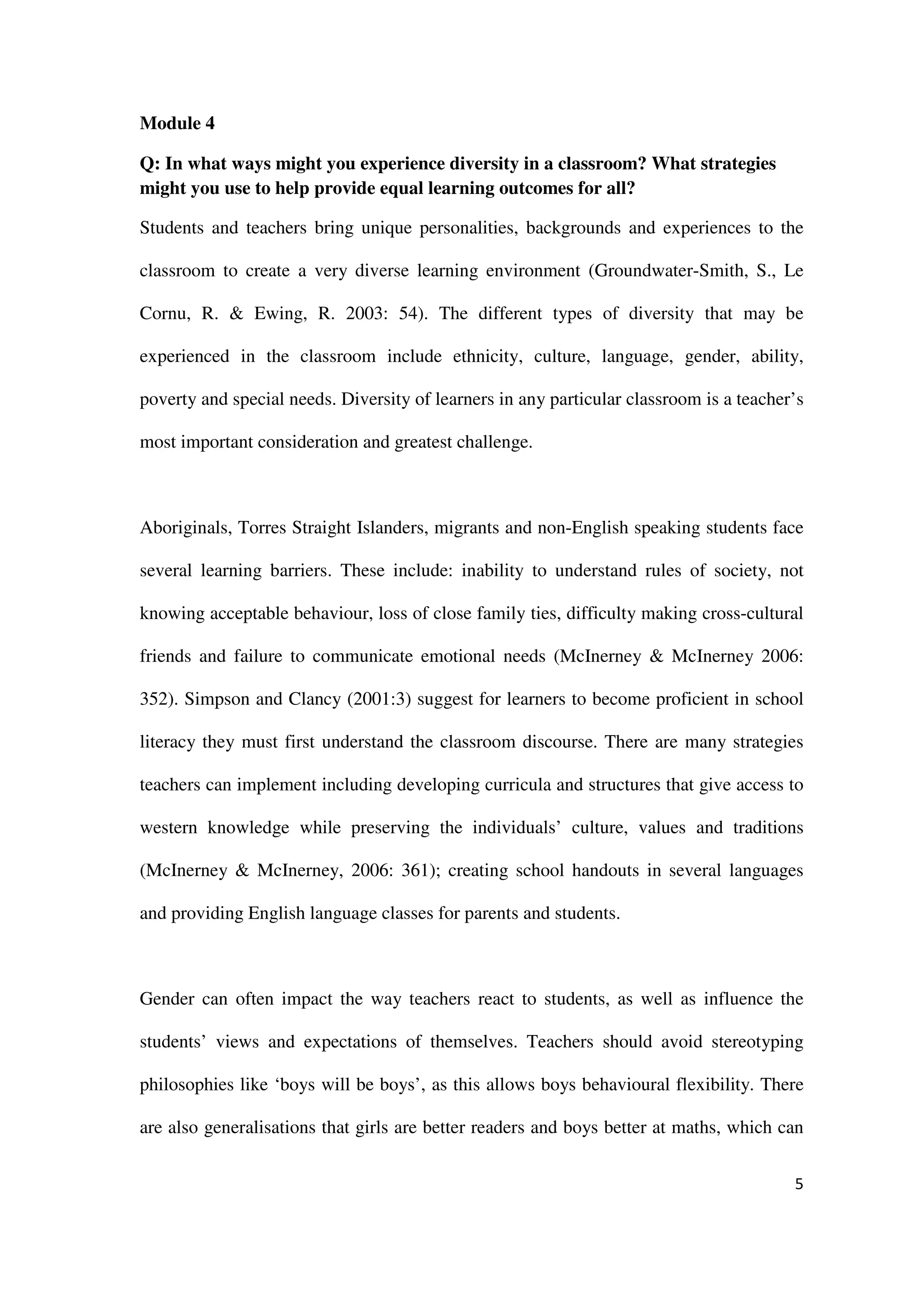 Module 4

Q: In what ways might you experience diversity in a classroom? What strategies
might you use to help provide equal learning outcomes for all?

Students and teachers bring unique personalities, backgrounds and experiences to the

classroom to create a very diverse learning environment (Groundwater-Smith, S., Le

Cornu, R. & Ewing, R. 2003: 54). The different types of diversity that may be

experienced in the classroom include ethnicity, culture, language, gender, ability,

poverty and special needs. Diversity of learners in any particular classroom is a teacher’s

most important consideration and greatest challenge.



Aboriginals, Torres Straight Islanders, migrants and non-English speaking students face

several learning barriers. These include: inability to understand rules of society, not

knowing acceptable behaviour, loss of close family ties, difficulty making cross-cultural

friends and failure to communicate emotional needs (McInerney & McInerney 2006:

352). Simpson and Clancy (2001:3) suggest for learners to become proficient in school

literacy they must first understand the classroom discourse. There are many strategies

teachers can implement including developing curricula and structures that give access to

western knowledge while preserving the individuals’ culture, values and traditions

(McInerney & McInerney, 2006: 361); creating school handouts in several languages

and providing English language classes for parents and students.



Gender can often impact the way teachers react to students, as well as influence the

students’ views and expectations of themselves. Teachers should avoid stereotyping

philosophies like ‘boys will be boys’, as this allows boys behavioural flexibility. There

are also generalisations that girls are better readers and boys better at maths, which can


                                                                                         5
 