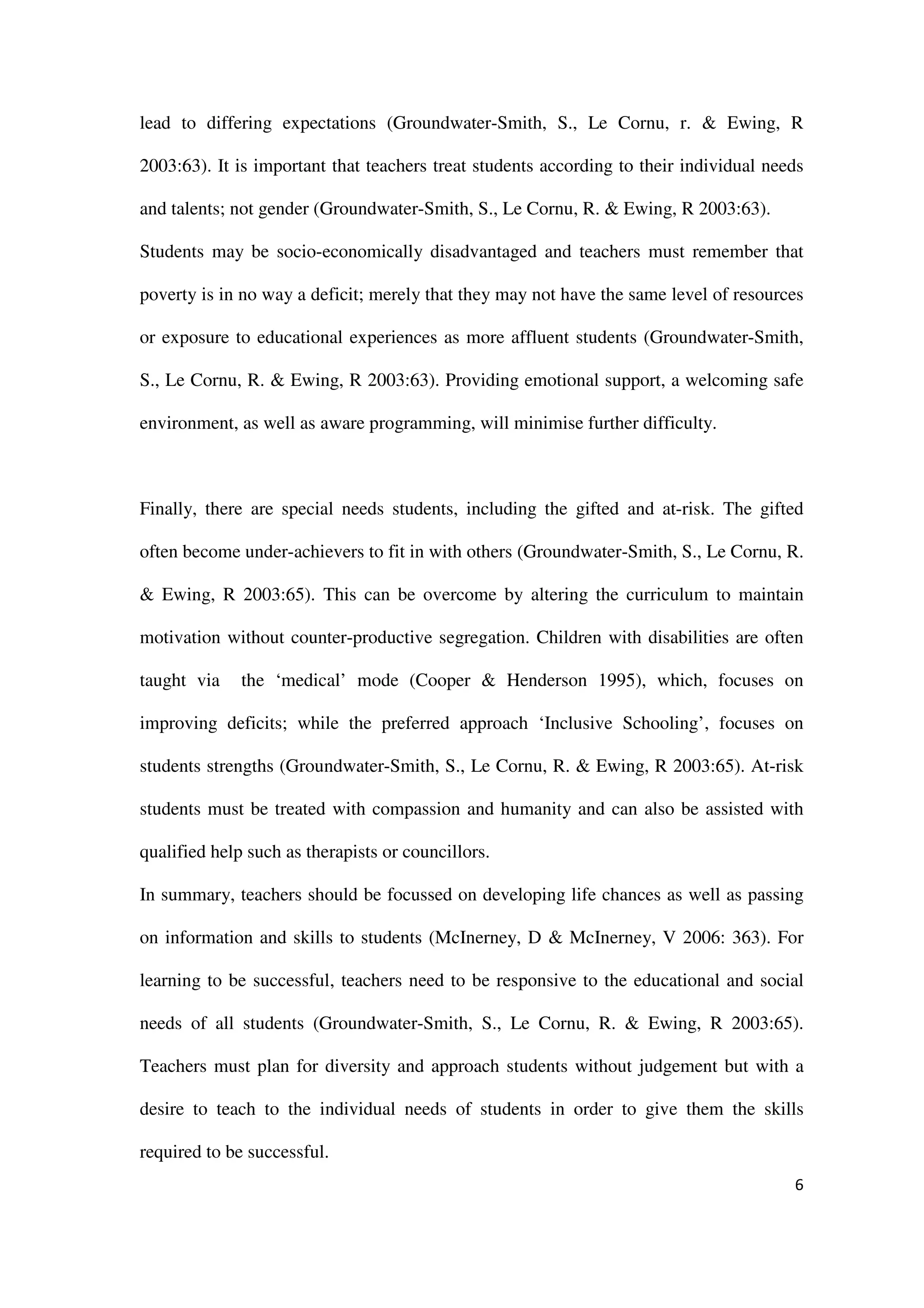 lead to differing expectations (Groundwater-Smith, S., Le Cornu, r. & Ewing, R

2003:63). It is important that teachers treat students according to their individual needs

and talents; not gender (Groundwater-Smith, S., Le Cornu, R. & Ewing, R 2003:63).

Students may be socio-economically disadvantaged and teachers must remember that

poverty is in no way a deficit; merely that they may not have the same level of resources

or exposure to educational experiences as more affluent students (Groundwater-Smith,

S., Le Cornu, R. & Ewing, R 2003:63). Providing emotional support, a welcoming safe

environment, as well as aware programming, will minimise further difficulty.



Finally, there are special needs students, including the gifted and at-risk. The gifted

often become under-achievers to fit in with others (Groundwater-Smith, S., Le Cornu, R.

& Ewing, R 2003:65). This can be overcome by altering the curriculum to maintain

motivation without counter-productive segregation. Children with disabilities are often

taught via    the ‘medical’ mode (Cooper & Henderson 1995), which, focuses on

improving deficits; while the preferred approach ‘Inclusive Schooling’, focuses on

students strengths (Groundwater-Smith, S., Le Cornu, R. & Ewing, R 2003:65). At-risk

students must be treated with compassion and humanity and can also be assisted with

qualified help such as therapists or councillors.

In summary, teachers should be focussed on developing life chances as well as passing

on information and skills to students (McInerney, D & McInerney, V 2006: 363). For

learning to be successful, teachers need to be responsive to the educational and social

needs of all students (Groundwater-Smith, S., Le Cornu, R. & Ewing, R 2003:65).

Teachers must plan for diversity and approach students without judgement but with a

desire to teach to the individual needs of students in order to give them the skills

required to be successful.
                                                                                        6
 