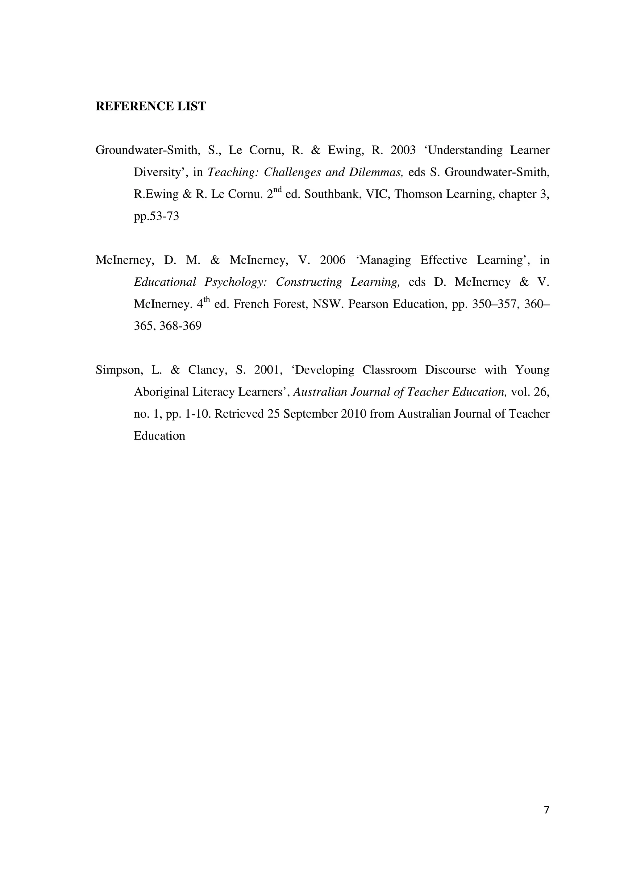 REFERENCE LIST


Groundwater-Smith, S., Le Cornu, R. & Ewing, R. 2003 ‘Understanding Learner
      Diversity’, in Teaching: Challenges and Dilemmas, eds S. Groundwater-Smith,
      R.Ewing & R. Le Cornu. 2nd ed. Southbank, VIC, Thomson Learning, chapter 3,
      pp.53-73


McInerney, D. M. & McInerney, V. 2006 ‘Managing Effective Learning’, in
      Educational Psychology: Constructing Learning, eds D. McInerney & V.
      McInerney. 4th ed. French Forest, NSW. Pearson Education, pp. 350–357, 360–
      365, 368-369


Simpson, L. & Clancy, S. 2001, ‘Developing Classroom Discourse with Young
      Aboriginal Literacy Learners’, Australian Journal of Teacher Education, vol. 26,
      no. 1, pp. 1-10. Retrieved 25 September 2010 from Australian Journal of Teacher
      Education




                                                                                    7
 