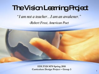 The Vision Learning Project “ I am not a teacher…I am an awakener.” -Robert Frost, American Poet EDLT528 M70 Spring 2010 Curriculum Design Project – Group 3 