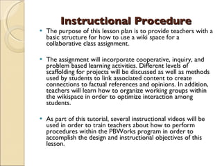 Instructional Procedure The purpose of this lesson plan is to provide teachers with a basic structure for how to use a wiki space for a collaborative class assignment.  The assignment will incorporate cooperative, inquiry, and problem based learning activities. Different levels of scaffolding for projects will be discussed as well as methods used by students to link associated content to create connections to factual references and opinions. In addition, teachers will learn how to organize working groups within the wikispace in order to optimize interaction among students. As part of this tutorial, several instructional videos will be used in order to train teachers about how to perform procedures within the PBWorks program in order to accomplish the design and instructional objectives of this lesson. 