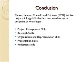 Conclusion Carver, Lehrer, Connell, and Erickson (1992) list five major thinking skills that learners need to use as designers of knowledge: Project Management Skills Research Skills Organization and Representation Skills Presentation Skills Reflection Skills 