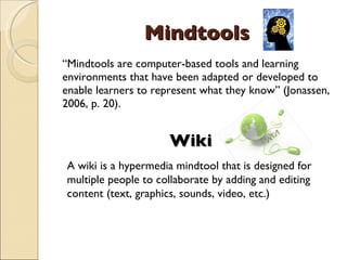 Mindtools “ Mindtools are computer-based tools and learning environments that have been adapted or developed to enable learners to represent what they know” (Jonassen, 2006, p. 20). Wiki A wiki is a hypermedia mindtool that is designed for multiple people to collaborate by adding and editing content (text, graphics, sounds, video, etc.) 