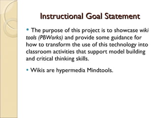 Instructional Goal Statement The purpose of this project is to showcase  wiki tools (PBWorks)  and provide some guidance for how to transform the use of this technology into classroom activities that support model building and critical thinking skills. Wikis are hypermedia Mindtools.  