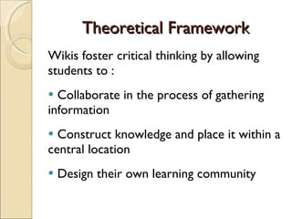 Theoretical Framework Wikis foster critical thinking by allowing students to : Collaborate in the process of gathering information  Construct knowledge and place it within a central location Design their own learning community 
