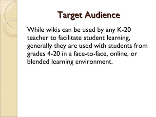 Target Audience While wikis can be used by any K-20 teacher to facilitate student learning, generally they are used with students from grades 4-20 in a face-to-face, online, or blended learning environment. 