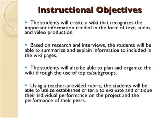 Instructional Objectives The students will create a wiki that recognizes the important information needed in the form of text, audio, and video production. Based on research and interviews, the students will be able to summarize and explain information to included in the wiki pages. The students will also be able to plan and organize the wiki through the use of topics/subgroups. Using a teacher-provided rubric, the students will be able to utilize established criteria to evaluate and critique their individual performance on the project and the performance of their peers. 