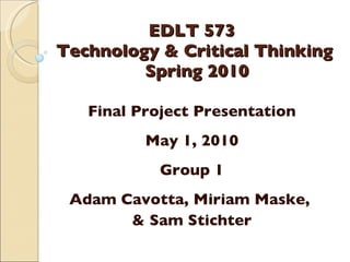 EDLT 573  Technology & Critical Thinking  Spring 2010 Final Project Presentation May 1, 2010 Group 1 Adam Cavotta, Miriam Maske,  & Sam Stichter 