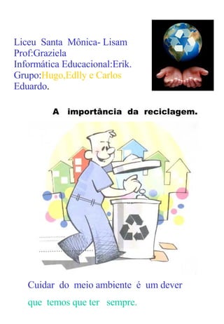 Liceu  Santa  Mônica- Lisam  Prof:Graziela Informática Educacional:Erik. Grupo: Hugo,Edlly e Carlos   Eduardo . Cuidar  do  meio ambiente  é  um dever  que  temos que ter  sempre. A  importância  da  reciclagem. 