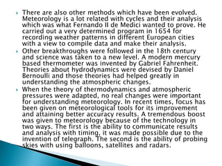 The History of Meteorology The word 'meteorology' was coined from a research book called 'Meteorologica' which was written by Aristotle, a Greek scientist and philosopher. This early work described the science of earth like its geology, elements, hydrology, seas, wind and weather. In the modern term, the term meteorology explains a complete science. It is for understanding the dynamics of atmosphere and forecasting weather phenomena like hurricanes and thunderstorms. Weather forecasting was practiced since the beginning of time with more or less accuracy. Historical records show several examples of weather predicting methods based on observing surrounding elements. 