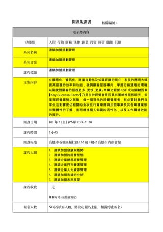 開課規劃書
電子書內容
功能別 人資 行銷 財務 法律 創業 投資 經管 職能 其他
系列名稱
連鎖加盟規劃管理
系列文案
連鎖加盟規劃管理
課程標題
連鎖加盟規劃管理
文案內容
在國際化、資訊化、商業自動化及知識經濟的現在，科技的應用大幅
提高服務的效率和功能，強調顧客服務導向，掌握行銷通路的環境，
以期使對顧客的服務更多、更快、更廣。商業之經營 KSF 成功關鍵因素
【Key Success Factor】乃是在於經營者是否具有策略性服務眼光，並
掌握經營趨勢之脈動，做一個現代的經營管理者，有必要對我們日
常生活影響密切相關的食衣住行育樂連鎖加盟事業及其各業種業態
有整體性的了解，進而增進個人知識的活性化，以及工作職場效能
的提升。
開課日期 101 年 5 月日 (PM)18:30~21:30
課程時間 3 小時
開課場地 高雄市苓雅區輔仁路 155 號 9 樓-2 高雄市青創會館
課程大綱
1. 連鎖加盟發展與趨勢
2. 連鎖加盟的經營型態
3. 連鎖企業總部經營管理
4. 連鎖企業門市營運管理
5. 連鎖企業人力資源管理
6. 連鎖加盟市場的分析
7. 連鎖加盟未來展望
課程收費 元
優惠方式: (依協會規定)
報名人數 NO(若填寫人數，將設定報名上限，額滿停止報名)
核備編號：
 