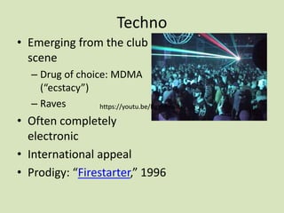 Techno
• Emerging from the club
scene
– Drug of choice: MDMA
(“ecstacy”)
– Raves
• Often completely
electronic
• International appeal
• Prodigy: “Firestarter,” 1996
https://youtu.be/BgYi-fmi9tkhttps://youtu.be/BgYi-fmi9tk
 