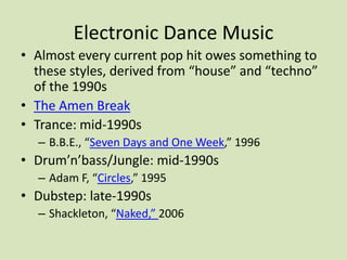Electronic Dance Music
• Almost every current pop hit owes something to
these styles, derived from “house” and “techno”
of the 1990s
• The Amen Break
• Trance: mid-1990s
– B.B.E., “Seven Days and One Week,” 1996
• Drum’n’bass/Jungle: mid-1990s
– Adam F, “Circles,” 1995
• Dubstep: late-1990s
– Shackleton, “Naked,” 2006
 