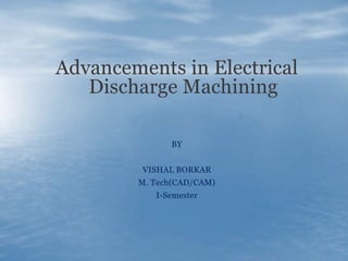 Advancements in Electrical
Discharge Machining
BY
VISHAL BORKAR
M. Tech(CAD/CAM)
I-Semester
 