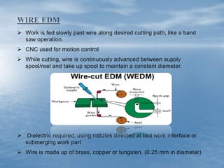  Work is fed slowly past wire along desired cutting path, like a band
saw operation.
 CNC used for motion control
 While cutting, wire is continuously advanced between supply
spool/reel and take up spool to maintain a constant diameter.
 Dielectric required, using nozzles directed at tool work interface or
submerging work part
 Wire is made up of brass, copper or tungsten. (0.25 mm in diameter)
WIRE EDM
 