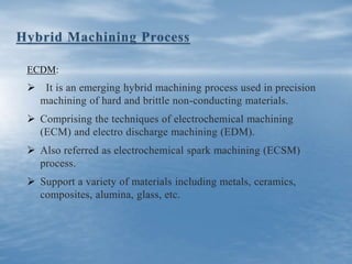 ECDM:
 It is an emerging hybrid machining process used in precision
machining of hard and brittle non-conducting materials.
 Comprising the techniques of electrochemical machining
(ECM) and electro discharge machining (EDM).
 Also referred as electrochemical spark machining (ECSM)
process.
 Support a variety of materials including metals, ceramics,
composites, alumina, glass, etc.
 