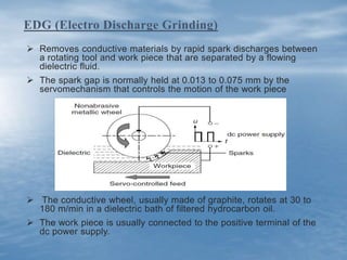  Removes conductive materials by rapid spark discharges between
a rotating tool and work piece that are separated by a flowing
dielectric fluid.
 The spark gap is normally held at 0.013 to 0.075 mm by the
servomechanism that controls the motion of the work piece
 The conductive wheel, usually made of graphite, rotates at 30 to
180 m/min in a dielectric bath of filtered hydrocarbon oil.
 The work piece is usually connected to the positive terminal of the
dc power supply.
EDG (Electro Discharge Grinding)
 