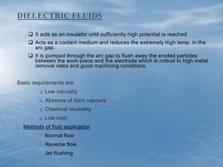  It acts as an insulator until sufficiently high potential is reached .
 Acts as a coolant medium and reduces the extremely high temp. in the
arc gap.
 It is pumped through the arc gap to flush away the eroded particles
between the work-piece and the electrode which is critical to high metal
removal rates and good machining conditions.
Basic requirements are:
o Low viscosity
o Absence of toxic vapours
o Chemical neutrality
o Low cost.
Methods of fluid application
• Normal flow
• Reverse flow
• Jet flushing
DIELECTRIC FLUIDS
 