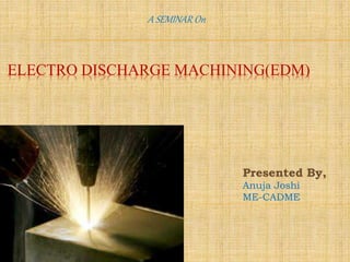 ELECTRO DISCHARGE MACHINING(EDM)
A SEMINAR On
Presented By,
Anuja Joshi
ME-CADME
 