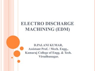 ELECTRO DISCHARGE
MACHINING (EDM)
D.PALANI KUMAR,
Assistant Prof. / Mech. Engg.,
Kamaraj College of Engg. & Tech.
Virudhunagar.
 