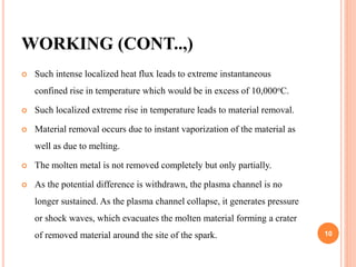 WORKING (CONT..,)
 Such intense localized heat flux leads to extreme instantaneous
confined rise in temperature which would be in excess of 10,000oC.
 Such localized extreme rise in temperature leads to material removal.
 Material removal occurs due to instant vaporization of the material as
well as due to melting.
 The molten metal is not removed completely but only partially.
 As the potential difference is withdrawn, the plasma channel is no
longer sustained. As the plasma channel collapse, it generates pressure
or shock waves, which evacuates the molten material forming a crater
of removed material around the site of the spark. 10
 