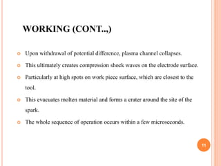 WORKING (CONT..,)
 Upon withdrawal of potential difference, plasma channel collapses.
 This ultimately creates compression shock waves on the electrode surface.
 Particularly at high spots on work piece surface, which are closest to the
tool.
 This evacuates molten material and forms a crater around the site of the
spark.
 The whole sequence of operation occurs within a few microseconds.
11
 