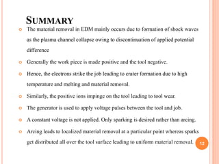 SUMMARY
 The material removal in EDM mainly occurs due to formation of shock waves
as the plasma channel collapse owing to discontinuation of applied potential
difference
 Generally the work piece is made positive and the tool negative.
 Hence, the electrons strike the job leading to crater formation due to high
temperature and melting and material removal.
 Similarly, the positive ions impinge on the tool leading to tool wear.
 The generator is used to apply voltage pulses between the tool and job.
 A constant voltage is not applied. Only sparking is desired rather than arcing.
 Arcing leads to localized material removal at a particular point whereas sparks
get distributed all over the tool surface leading to uniform material removal. 12
 
