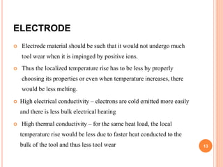 ELECTRODE
 Electrode material should be such that it would not undergo much
tool wear when it is impinged by positive ions.
 Thus the localized temperature rise has to be less by properly
choosing its properties or even when temperature increases, there
would be less melting.
 High electrical conductivity – electrons are cold emitted more easily
and there is less bulk electrical heating
 High thermal conductivity – for the same heat load, the local
temperature rise would be less due to faster heat conducted to the
bulk of the tool and thus less tool wear 13
 