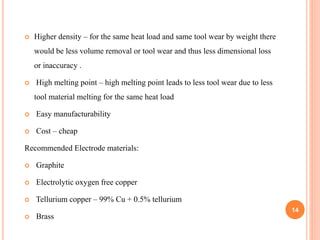 14
 Higher density – for the same heat load and same tool wear by weight there
would be less volume removal or tool wear and thus less dimensional loss
or inaccuracy .
 High melting point – high melting point leads to less tool wear due to less
tool material melting for the same heat load
 Easy manufacturability
 Cost – cheap
Recommended Electrode materials:
 Graphite
 Electrolytic oxygen free copper
 Tellurium copper – 99% Cu + 0.5% tellurium
 Brass
 