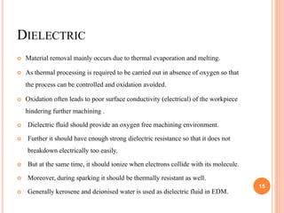 DIELECTRIC
 Material removal mainly occurs due to thermal evaporation and melting.
 As thermal processing is required to be carried out in absence of oxygen so that
the process can be controlled and oxidation avoided.
 Oxidation often leads to poor surface conductivity (electrical) of the workpiece
hindering further machining .
 Dielectric fluid should provide an oxygen free machining environment.
 Further it should have enough strong dielectric resistance so that it does not
breakdown electrically too easily.
 But at the same time, it should ionize when electrons collide with its molecule.
 Moreover, during sparking it should be thermally resistant as well.
 Generally kerosene and deionised water is used as dielectric fluid in EDM.
15
 