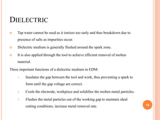 DIELECTRIC
 Tap water cannot be used as it ionizes too early and thus breakdown due to
presence of salts as impurities occur.
 Dielectric medium is generally flushed around the spark zone.
 It is also applied through the tool to achieve efficient removal of molten
material.
Three important functions of a dielectric medium in EDM:
1. Insulates the gap between the tool and work, thus preventing a spark to
form until the gap voltage are correct.
2. Cools the electrode, workpiece and solidifies the molten metal particles.
3. Flushes the metal particles out of the working gap to maintain ideal
cutting conditions, increase metal removal rate. 16
 
