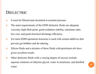 DIELECTRIC
 It must be filtered and circulated at constant pressure
 The main requirements of the EDM dielectric fluids are adequate
viscosity, high flash point, good oxidation stability, minimum odor,
low cost, and good electrical discharge efficiency.
 For most EDM operations kerosene is used with certain additives that
prevent gas bubbles and de-odoring.
 Silicon fluids and a mixture of these fluids with petroleum oils have
given excellent results.
 Other dielectric fluids with a varying degree of success include
aqueous solutions of ethylene glycol, water in emulsions, and distilled
water.
17
 