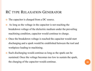 RC TYPE RELAXATION GENERATOR
 The capacitor is charged from a DC source.
 As long as the voltage in the capacitor is not reaching the
breakdown voltage of the dielectric medium under the prevailing
machining condition, capacitor would continue to charge.
 Once the breakdown voltage is reached the capacitor would start
discharging and a spark would be established between the tool and
workpiece leading to machining.
 Such discharging would continue as long as the spark can be
sustained. Once the voltage becomes too low to sustain the spark,
the charging of the capacitor would continue. 20
 