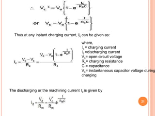 21
Thus at any instant charging current, ic can be given as:
where,
Ic = charging current
Id =discharging current
Vo= open circuit voltage
Rc= charging resistance
C = capacitance
Vc= instantaneous capacitor voltage during
charging
The discharging or the machining current Id is given by
 