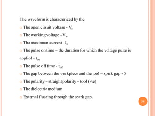 The waveform is characterized by the
o The open circuit voltage - Vo
o The working voltage - Vw
o The maximum current - Io
o The pulse on time – the duration for which the voltage pulse is
applied - ton
o The pulse off time - toff
o The gap between the workpiece and the tool – spark gap - δ
o The polarity – straight polarity – tool (-ve)
o The dielectric medium
o External flushing through the spark gap.
26
 