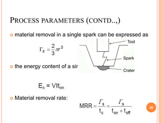 PROCESS PARAMETERS (CONTD..,)
 material removal in a single spark can be expressed as
 the energy content of a single spark is
 Material removal rate:
28
Tool
Spark
Crater
 