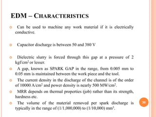 EDM – CHARACTERISTICS
 Can be used to machine any work material if it is electrically
conductive.
 Capacitor discharge is between 50 and 380 V
 Dielectric slurry is forced through this gap at a pressure of 2
kgf/cm2 or lesser.
 A gap, known as SPARK GAP in the range, from 0.005 mm to
0.05 mm is maintained between the work piece and the tool.
 The current density in the discharge of the channel is of the order
of 10000 A/cm2 and power density is nearly 500 MW/cm2.
 MRR depends on thermal properties (job) rather than its strength,
hardness etc.
 The volume of the material removed per spark discharge is
typically in the range of (1/1,000,000) to (1/10,000) mm3.
30
 