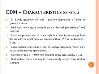 EDM – CHARACTERISTICS (CONTD..,)
 In EDM, geometry of tool - positive impression of hole or
geometric feature.
 Tool wear once again depends on the thermal properties of tool
material.
 Local temperature rise is rather high, but there is not enough heat
diffusion (very small pulse on time) and thus HAZ is limited to 2 –
4 μm.
 Rapid heating and cooling leads to surface hardening which may
be desirable in some applications.
 Tolerance value of + 0.05 mm could be easily achieved by EDM.
 Best surface finish that can be economically achieved on steel is
0.40 m
31
 