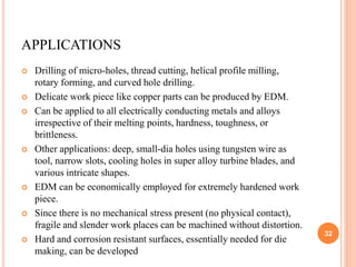 APPLICATIONS
 Drilling of micro-holes, thread cutting, helical profile milling,
rotary forming, and curved hole drilling.
 Delicate work piece like copper parts can be produced by EDM.
 Can be applied to all electrically conducting metals and alloys
irrespective of their melting points, hardness, toughness, or
brittleness.
 Other applications: deep, small-dia holes using tungsten wire as
tool, narrow slots, cooling holes in super alloy turbine blades, and
various intricate shapes.
 EDM can be economically employed for extremely hardened work
piece.
 Since there is no mechanical stress present (no physical contact),
fragile and slender work places can be machined without distortion.
 Hard and corrosion resistant surfaces, essentially needed for die
making, can be developed
32
 