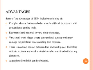 ADVANTAGES
Some of the advantages of EDM include machining of:
 Complex shapes that would otherwise be difficult to produce with
conventional cutting tools.
 Extremely hard material to very close tolerances.
 Very small work pieces where conventional cutting tools may
damage the part from excess cutting tool pressure.
 There is no direct contact between tool and work piece. Therefore
delicate sections and weak materials can be machined without any
distortion.
 A good surface finish can be obtained. 33
 