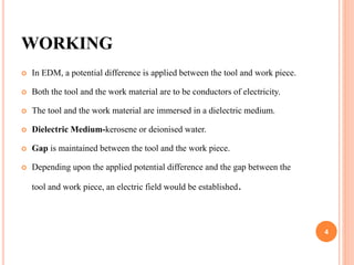 WORKING
 In EDM, a potential difference is applied between the tool and work piece.
 Both the tool and the work material are to be conductors of electricity.
 The tool and the work material are immersed in a dielectric medium.
 Dielectric Medium-kerosene or deionised water.
 Gap is maintained between the tool and the work piece.
 Depending upon the applied potential difference and the gap between the
tool and work piece, an electric field would be established.
4
 