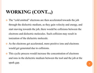 WORKING (CONT..,)
 The “cold emitted” electrons are then accelerated towards the job
through the dielectric medium, as they gain velocity and energy, and
start moving towards the job, there would be collisions between the
electrons and dielectric molecules. Such collision may result in
ionization of the dielectric molecule.
 As the electrons get accelerated, more positive ions and electrons
would get generated due to collisions.
 This cyclic process would increase the concentration of electrons
and ions in the dielectric medium between the tool and the job at the
spark gap. 7
 